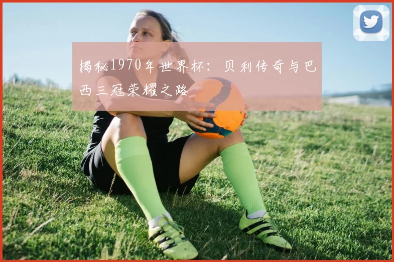 揭秘1970年世界杯：贝利传奇与巴西三冠荣耀之路