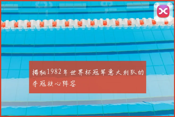 揭秘1982年世界杯冠军意大利队的夺冠核心阵容