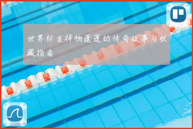世界杯吉祥物蓬蓬的传奇故事与收藏指南