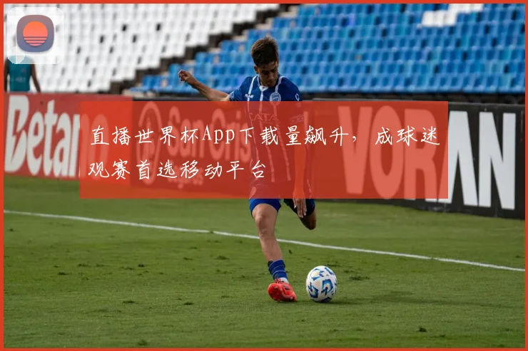 直播世界杯App下载量飙升,成球迷观赛首选移动平台