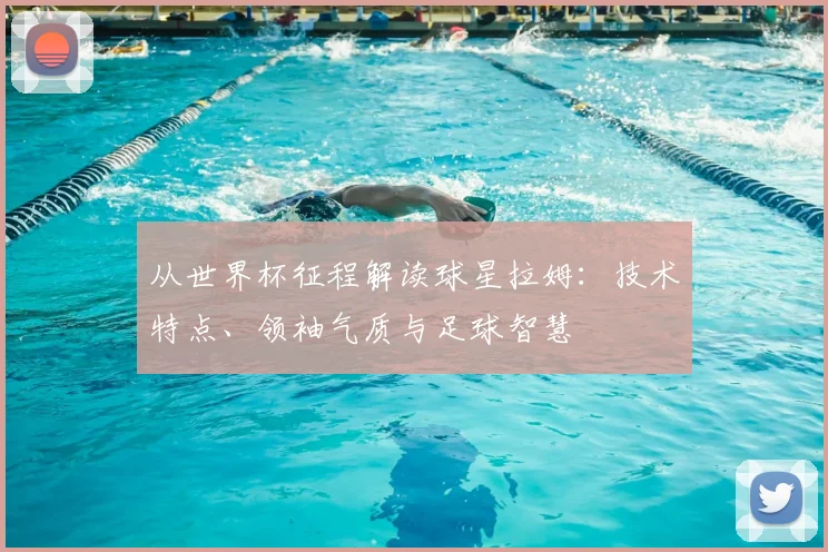 从世界杯征程解读球星拉姆:技术特点、领袖气质与足球智慧