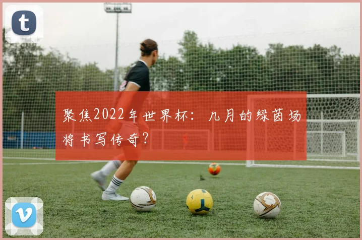 聚焦2022年世界杯：几月的绿茵场将书写传奇？