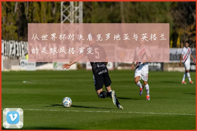 从世界杯对决看克罗地亚与英格兰的足球风格演变