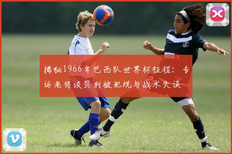 揭秘1966年巴西队世界杯征程：专访老将谈贝利被犯规与战术失误