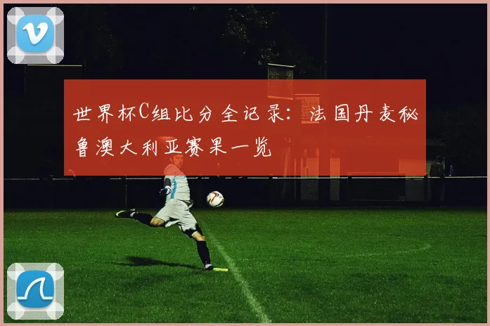 世界杯C组比分全记录：法国丹麦秘鲁澳大利亚赛果一览